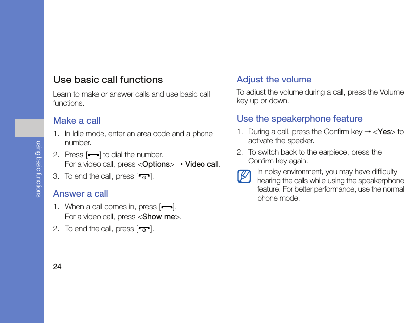 24using basic functionsUse basic call functionsLearn to make or answer calls and use basic call functions.Make a call1. In Idle mode, enter an area code and a phone number.2. Press [ ] to dial the number.For a video call, press &lt;Options&gt; → Video call.3. To end the call, press [ ]. Answer a call1. When a call comes in, press [ ].For a video call, press &lt;Show me&gt;.2. To end the call, press [ ].Adjust the volumeTo adjust the volume during a call, press the Volume key up or down.Use the speakerphone feature1. During a call, press the Confirm key → &lt;Yes&gt; to activate the speaker.2. To switch back to the earpiece, press the Confirm key again.In noisy environment, you may have difficulty hearing the calls while using the speakerphone feature. For better performance, use the normal phone mode.