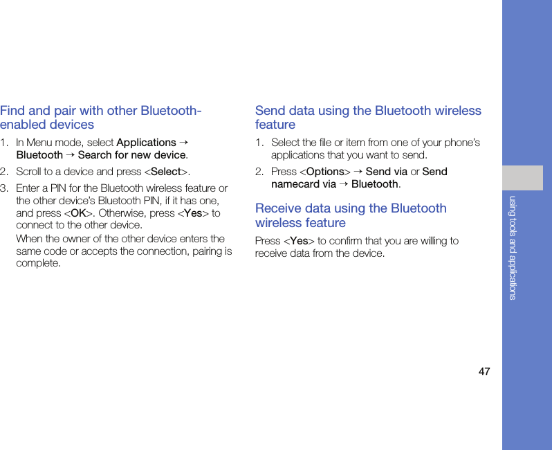 47using tools and applicationsFind and pair with other Bluetooth-enabled devices1. In Menu mode, select Applications → Bluetooth → Search for new device.2. Scroll to a device and press &lt;Select&gt;.3. Enter a PIN for the Bluetooth wireless feature or the other device’s Bluetooth PIN, if it has one, and press &lt;OK&gt;. Otherwise, press &lt;Yes&gt; to connect to the other device.When the owner of the other device enters the same code or accepts the connection, pairing is complete.Send data using the Bluetooth wireless feature1. Select the file or item from one of your phone’s applications that you want to send.2. Press &lt;Options&gt; → Send via or Send namecard via → Bluetooth.Receive data using the Bluetooth wireless featurePress &lt;Yes&gt; to confirm that you are willing to receive data from the device.