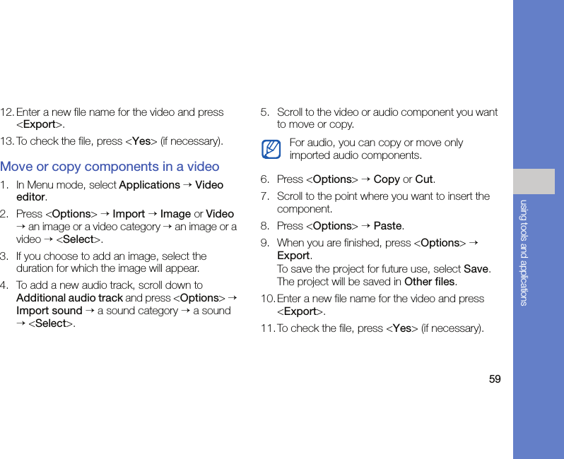 59using tools and applications12. Enter a new file name for the video and press &lt;Export&gt;.13. To check the file, press &lt;Yes&gt; (if necessary).Move or copy components in a video1. In Menu mode, select Applications → Video editor.2. Press &lt;Options&gt; → Import → Image or Video → an image or a video category → an image or a video → &lt;Select&gt;. 3. If you choose to add an image, select the duration for which the image will appear.4. To add a new audio track, scroll down to Additional audio track and press &lt;Options&gt; → Import sound → a sound category → a sound → &lt;Select&gt;.5. Scroll to the video or audio component you want to move or copy.6. Press &lt;Options&gt; → Copy or Cut.7. Scroll to the point where you want to insert the component.8. Press &lt;Options&gt; → Paste.9. When you are finished, press &lt;Options&gt; → Export.To save the project for future use, select Save. The project will be saved in Other files.10. Enter a new file name for the video and press &lt;Export&gt;.11.To check the file, press &lt;Yes&gt; (if necessary).For audio, you can copy or move only imported audio components.