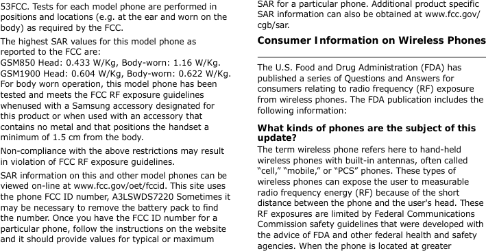 53FCC. Tests for each model phone are performed in positions and locations (e.g. at the ear and worn on the body) as required by the FCC.  The highest SAR values for this model phone as reported to the FCC are: GSM850 Head: 0.433 W/Kg, Body-worn: 1.16 W/Kg. GSM1900 Head: 0.604 W/Kg, Body-worn: 0.622 W/Kg. For body worn operation, this model phone has been tested and meets the FCC RF exposure guidelines whenused with a Samsung accessory designated for this product or when used with an accessory that contains no metal and that positions the handset a minimum of 1.5 cm from the body. Non-compliance with the above restrictions may result in violation of FCC RF exposure guidelines.SAR information on this and other model phones can be viewed on-line at www.fcc.gov/oet/fccid. This site uses the phone FCC ID number, A3LSWDS7220 Sometimes it may be necessary to remove the battery pack to find the number. Once you have the FCC ID number for a particular phone, follow the instructions on the website and it should provide values for typical or maximum SAR for a particular phone. Additional product specific SAR information can also be obtained at www.fcc.gov/cgb/sar.Consumer Information on Wireless Phones The U.S. Food and Drug Administration (FDA) has published a series of Questions and Answers for consumers relating to radio frequency (RF) exposure from wireless phones. The FDA publication includes the following information:What kinds of phones are the subject of this update?The term wireless phone refers here to hand-held wireless phones with built-in antennas, often called “cell,” “mobile,” or “PCS” phones. These types of wireless phones can expose the user to measurable radio frequency energy (RF) because of the short distance between the phone and the user&apos;s head. These RF exposures are limited by Federal Communications Commission safety guidelines that were developed with the advice of FDA and other federal health and safety agencies. When the phone is located at greater 