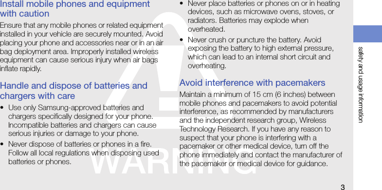 safety and usage information3Install mobile phones and equipment with cautionEnsure that any mobile phones or related equipment installed in your vehicle are securely mounted. Avoid placing your phone and accessories near or in an air bag deployment area. Improperly installed wireless equipment can cause serious injury when air bags inflate rapidly.Handle and dispose of batteries and chargers with care• Use only Samsung-approved batteries and chargers specifically designed for your phone. Incompatible batteries and chargers can cause serious injuries or damage to your phone.• Never dispose of batteries or phones in a fire. Follow all local regulations when disposing used batteries or phones.• Never place batteries or phones on or in heating devices, such as microwave ovens, stoves, or radiators. Batteries may explode when overheated.• Never crush or puncture the battery. Avoid exposing the battery to high external pressure, which can lead to an internal short circuit and overheating.Avoid interference with pacemakersMaintain a minimum of 15 cm (6 inches) between mobile phones and pacemakers to avoid potential interference, as recommended by manufacturers and the independent research group, Wireless Technology Research. If you have any reason to suspect that your phone is interfering with a pacemaker or other medical device, turn off the phone immediately and contact the manufacturer of the pacemaker or medical device for guidance.