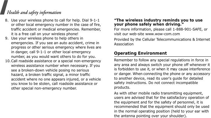 Health and safety information8. Use your wireless phone to call for help. Dial 9-1-1 or other local emergency number in the case of fire, traffic accident or medical emergencies. Remember, it is a free call on your wireless phone!9. Use your wireless phone to help others in emergencies. If you see an auto accident, crime in progress or other serious emergency where lives are in danger, call 9-1-1 or other local emergency number, as you would want others to do for you.10.Call roadside assistance or a special non-emergency wireless assistance number when necessary. If you see a broken-down vehicle posing no serious hazard, a broken traffic signal, a minor traffic accident where no one appears injured, or a vehicle you know to be stolen, call roadside assistance or other special non-emergency number.“The wireless industry reminds you to use your phone safely when driving.”For more information, please call 1-888-901-SAFE, or visit our web-site www.wow-com.comProvided by the Cellular Telecommunications &amp; Internet AssociationOperating EnvironmentRemember to follow any special regulations in force in any area and always switch your phone off whenever it is forbidden to use it, or when it may cause interference or danger. When connecting the phone or any accessory to another device, read its user&apos;s guide for detailed safety instructions. Do not connect incompatible products.As with other mobile radio transmitting equipment, users are advised that for the satisfactory operation of the equipment and for the safety of personnel, it is recommended that the equipment should only be used in the normal operating position (held to your ear with the antenna pointing over your shoulder).