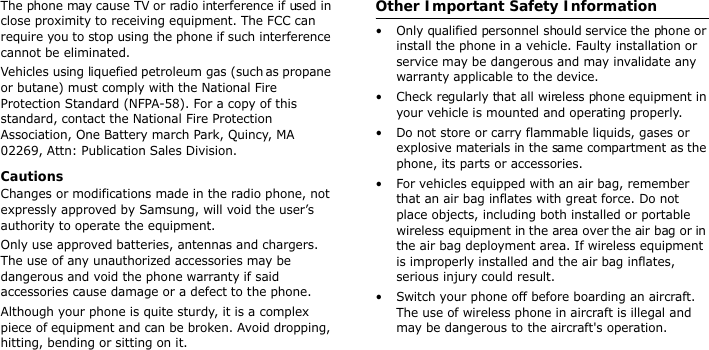 The phone may cause TV or radio interference if used in close proximity to receiving equipment. The FCC can require you to stop using the phone if such interference cannot be eliminated.Vehicles using liquefied petroleum gas (such as propane or butane) must comply with the National Fire Protection Standard (NFPA-58). For a copy of this standard, contact the National Fire Protection Association, One Battery march Park, Quincy, MA 02269, Attn: Publication Sales Division.CautionsChanges or modifications made in the radio phone, not expressly approved by Samsung, will void the user’s authority to operate the equipment.Only use approved batteries, antennas and chargers. The use of any unauthorized accessories may be dangerous and void the phone warranty if said accessories cause damage or a defect to the phone.Although your phone is quite sturdy, it is a complex piece of equipment and can be broken. Avoid dropping, hitting, bending or sitting on it.Other Important Safety Information• Only qualified personnel should service the phone or install the phone in a vehicle. Faulty installation or service may be dangerous and may invalidate any warranty applicable to the device.• Check regularly that all wireless phone equipment in your vehicle is mounted and operating properly.• Do not store or carry flammable liquids, gases or explosive materials in the same compartment as the phone, its parts or accessories.• For vehicles equipped with an air bag, remember that an air bag inflates with great force. Do not place objects, including both installed or portable wireless equipment in the area over the air bag or in the air bag deployment area. If wireless equipment is improperly installed and the air bag inflates, serious injury could result.• Switch your phone off before boarding an aircraft. The use of wireless phone in aircraft is illegal and may be dangerous to the aircraft&apos;s operation.