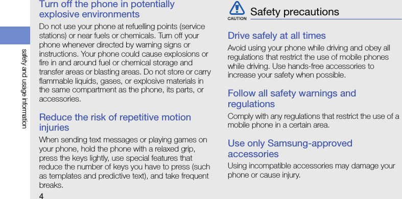 4safety and usage informationTurn off the phone in potentially explosive environmentsDo not use your phone at refuelling points (service stations) or near fuels or chemicals. Turn off your phone whenever directed by warning signs or instructions. Your phone could cause explosions or fire in and around fuel or chemical storage and transfer areas or blasting areas. Do not store or carry flammable liquids, gases, or explosive materials in the same compartment as the phone, its parts, or accessories.Reduce the risk of repetitive motion injuriesWhen sending text messages or playing games on your phone, hold the phone with a relaxed grip, press the keys lightly, use special features that reduce the number of keys you have to press (such as templates and predictive text), and take frequent breaks.Drive safely at all timesAvoid using your phone while driving and obey all regulations that restrict the use of mobile phones while driving. Use hands-free accessories to increase your safety when possible.Follow all safety warnings and regulationsComply with any regulations that restrict the use of a mobile phone in a certain area.Use only Samsung-approved accessoriesUsing incompatible accessories may damage your phone or cause injury.Safety precautions