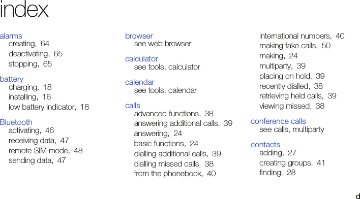 dindexalarmscreating, 64deactivating, 65stopping, 65batterycharging, 18installing, 16low battery indicator, 18Bluetoothactivating, 46receiving data, 47remote SIM mode, 48sending data, 47browsersee web browsercalculatorsee tools, calculatorcalendarsee tools, calendarcallsadvanced functions, 38answering additional calls, 39answering, 24basic functions, 24dialling additional calls, 39dialling missed calls, 38from the phonebook, 40international numbers, 40making fake calls, 50making, 24multiparty, 39placing on hold, 39recently dialled, 38retrieving held calls, 39viewing missed, 38conference callssee calls, multipartycontactsadding, 27creating groups, 41finding, 28