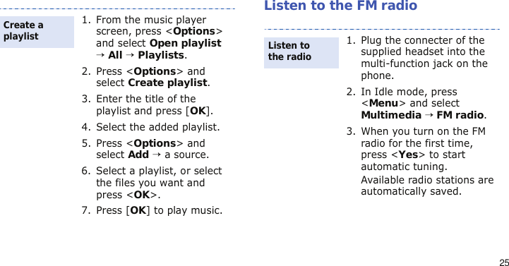 25Listen to the FM radio1. From the music player screen, press &lt;Options&gt; and select Open playlist → All → Playlists.2. Press &lt;Options&gt; and select Create playlist.3. Enter the title of the playlist and press [OK].4. Select the added playlist.5. Press &lt;Options&gt; and select Add → a source.6. Select a playlist, or select the files you want and press &lt;OK&gt;.7. Press [OK] to play music.Create a playlist1. Plug the connecter of the supplied headset into the multi-function jack on the phone.2. In Idle mode, press &lt;Menu&gt; and select Multimedia → FM radio.3. When you turn on the FM radio for the first time, press &lt;Yes&gt; to start automatic tuning. Available radio stations are automatically saved.Listen to the radio