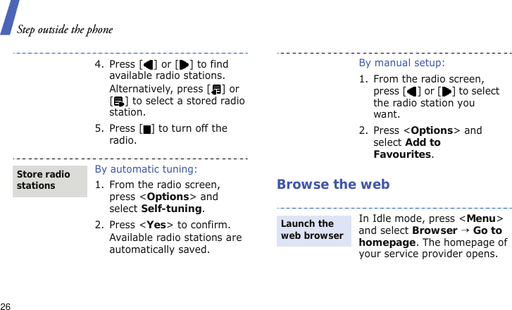 Step outside the phone26Browse the web4.Press [] or [] to find available radio stations.Alternatively, press [ ] or [ ] to select a stored radio station.5. Press [ ] to turn off the radio.By automatic tuning:1. From the radio screen, press &lt;Options&gt; and select Self-tuning.2. Press &lt;Yes&gt; to confirm.Available radio stations are automatically saved.Store radio stationsBy manual setup:1. From the radio screen, press [ ] or [ ] to select the radio station you want.2. Press &lt;Options&gt; and select Add to Favourites.In Idle mode, press &lt;Menu&gt; and select Browser → Go to homepage. The homepage of your service provider opens.Launch the web browser