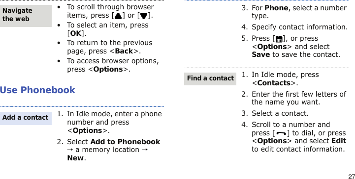 27Use Phonebook• To scroll through browser items, press [ ] or [ ].• To select an item, press [OK].• To return to the previous page, press &lt;Back&gt;.• To access browser options, press &lt;Options&gt;.1. In Idle mode, enter a phone number and press &lt;Options&gt;.2. Select Add to Phonebook → a memory location → New.Navigate the webAdd a contact3. For Phone, select a number type.4. Specify contact information.5. Press [ ], or press &lt;Options&gt; and select Save to save the contact.1. In Idle mode, press &lt;Contacts&gt;.2. Enter the first few letters of the name you want.3. Select a contact.4. Scroll to a number and press [ ] to dial, or press &lt;Options&gt; and select Edit to edit contact information.Find a contact
