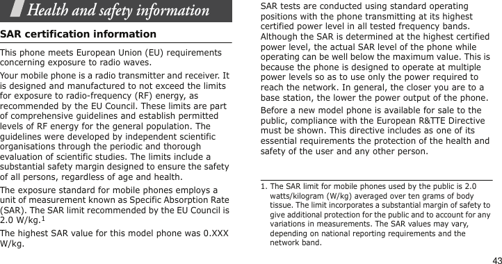 43Health and safety informationSAR certification informationThis phone meets European Union (EU) requirements concerning exposure to radio waves.Your mobile phone is a radio transmitter and receiver. It is designed and manufactured to not exceed the limits for exposure to radio-frequency (RF) energy, as recommended by the EU Council. These limits are part of comprehensive guidelines and establish permitted levels of RF energy for the general population. The guidelines were developed by independent scientific organisations through the periodic and thorough evaluation of scientific studies. The limits include a substantial safety margin designed to ensure the safety of all persons, regardless of age and health.The exposure standard for mobile phones employs a unit of measurement known as Specific Absorption Rate (SAR). The SAR limit recommended by the EU Council is 2.0 W/kg.1The highest SAR value for this model phone was 0.XXX W/kg.SAR tests are conducted using standard operating positions with the phone transmitting at its highest certified power level in all tested frequency bands. Although the SAR is determined at the highest certified power level, the actual SAR level of the phone while operating can be well below the maximum value. This is because the phone is designed to operate at multiple power levels so as to use only the power required to reach the network. In general, the closer you are to a base station, the lower the power output of the phone.Before a new model phone is available for sale to the public, compliance with the European R&amp;TTE Directive must be shown. This directive includes as one of its essential requirements the protection of the health and safety of the user and any other person.1. The SAR limit for mobile phones used by the public is 2.0 watts/kilogram (W/kg) averaged over ten grams of body tissue. The limit incorporates a substantial margin of safety to give additional protection for the public and to account for any variations in measurements. The SAR values may vary, depending on national reporting requirements and the network band.