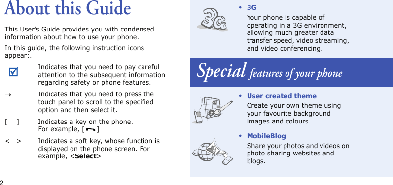 2About this GuideThis User’s Guide provides you with condensed information about how to use your phone.In this guide, the following instruction icons appear:.Indicates that you need to pay careful attention to the subsequent information regarding safety or phone features.→Indicates that you need to press the touch panel to scroll to the specified option and then select it.[ ] Indicates a key on the phone. For example, [ ]&lt; &gt; Indicates a soft key, whose function is displayed on the phone screen. For example, &lt;Select&gt;•3GYour phone is capable of operating in a 3G environment, allowing much greater data transfer speed, video streaming, and video conferencing.Special features of your phone• User created themeCreate your own theme using your favourite background images and colours.• MobileBlogShare your photos and videos on photo sharing websites and blogs.