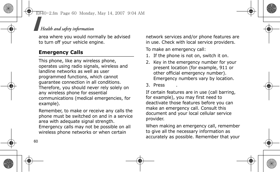 Health and safety information60area where you would normally be advised to turn off your vehicle engine.Emergency CallsThis phone, like any wireless phone, operates using radio signals, wireless and landline networks as well as user programmed functions, which cannot guarantee connection in all conditions. Therefore, you should never rely solely on any wireless phone for essential communications (medical emergencies, for example).Remember, to make or receive any calls the phone must be switched on and in a service area with adequate signal strength. Emergency calls may not be possible on all wireless phone networks or when certain network services and/or phone features are in use. Check with local service providers.To make an emergency call:1. If the phone is not on, switch it on.2. Key in the emergency number for your present location (for example, 911 or other official emergency number). Emergency numbers vary by location.3. Press .If certain features are in use (call barring, for example), you may first need to deactivate those features before you can make an emergency call. Consult this document and your local cellular service provider.When making an emergency call, remember to give all the necessary information as accurately as possible. Remember that your E840-2.fm  Page 60  Monday, May 14, 2007  9:04 AM