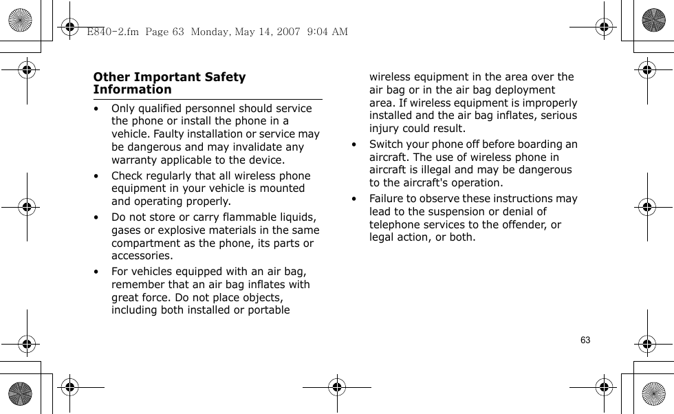 63Other Important Safety Information• Only qualified personnel should service the phone or install the phone in a vehicle. Faulty installation or service may be dangerous and may invalidate any warranty applicable to the device.• Check regularly that all wireless phone equipment in your vehicle is mounted and operating properly.• Do not store or carry flammable liquids, gases or explosive materials in the same compartment as the phone, its parts or accessories.• For vehicles equipped with an air bag, remember that an air bag inflates with great force. Do not place objects, including both installed or portable wireless equipment in the area over the air bag or in the air bag deployment area. If wireless equipment is improperly installed and the air bag inflates, serious injury could result.• Switch your phone off before boarding an aircraft. The use of wireless phone in aircraft is illegal and may be dangerous to the aircraft&apos;s operation.• Failure to observe these instructions may lead to the suspension or denial of telephone services to the offender, or legal action, or both.E840-2.fm  Page 63  Monday, May 14, 2007  9:04 AM