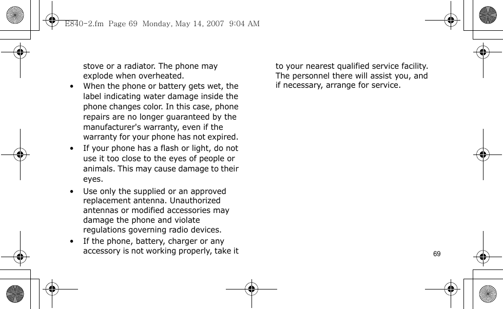 69stove or a radiator. The phone may explode when overheated.• When the phone or battery gets wet, the label indicating water damage inside the phone changes color. In this case, phone repairs are no longer guaranteed by the manufacturer&apos;s warranty, even if the warranty for your phone has not expired. • If your phone has a flash or light, do not use it too close to the eyes of people or animals. This may cause damage to their eyes.• Use only the supplied or an approved replacement antenna. Unauthorized antennas or modified accessories may damage the phone and violate regulations governing radio devices.• If the phone, battery, charger or any accessory is not working properly, take it to your nearest qualified service facility. The personnel there will assist you, and if necessary, arrange for service.E840-2.fm  Page 69  Monday, May 14, 2007  9:04 AM
