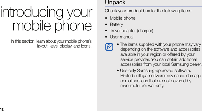 10introducing yourmobile phone In this section, learn about your mobile phone’slayout, keys, display, and icons.UnpackCheck your product box for the following items:• Mobile phone• Battery• Travel adapter (charger)• User manual • The items supplied with your phone may vary depending on the software and accessories available in your region or offered by your service provider. You can obtain additional accessories from your local Samsung dealer.• Use only Samsung-approved software. Pirated or illegal software may cause damage or malfunctions that are not covered by manufacturer’s warranty.