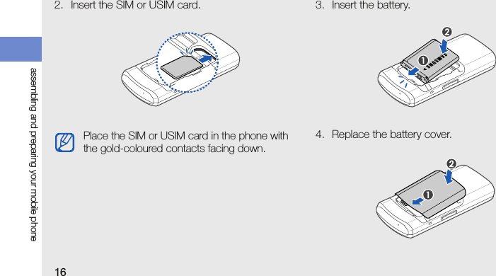 16assembling and preparing your mobile phone2. Insert the SIM or USIM card. 3. Insert the battery.4. Replace the battery cover.Place the SIM or USIM card in the phone with the gold-coloured contacts facing down.