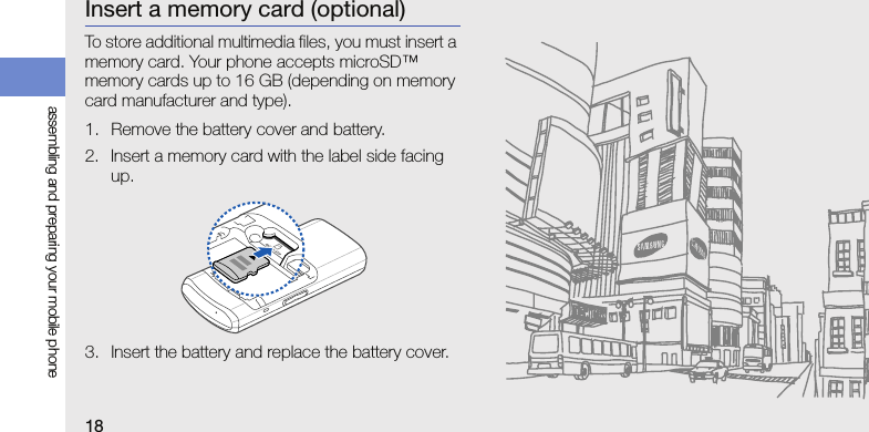 18assembling and preparing your mobile phoneInsert a memory card (optional)To store additional multimedia files, you must insert a memory card. Your phone accepts microSD™ memory cards up to 16 GB (depending on memory card manufacturer and type).1. Remove the battery cover and battery.2. Insert a memory card with the label side facing up.3. Insert the battery and replace the battery cover.