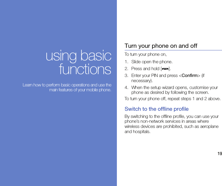 19using basicfunctions Learn how to perform basic operations and use themain features of your mobile phone.Turn your phone on and offTo turn your phone on,1. Slide open the phone.2. Press and hold [ ].3. Enter your PIN and press &lt;Confirm&gt; (if necessary).4. When the setup wizard opens, customise your phone as desired by following the screen.To turn your phone off, repeat steps 1 and 2 above.Switch to the offline profileBy switching to the offline profile, you can use your phone’s non-network services in areas where wireless devices are prohibited, such as aeroplane and hospitals.