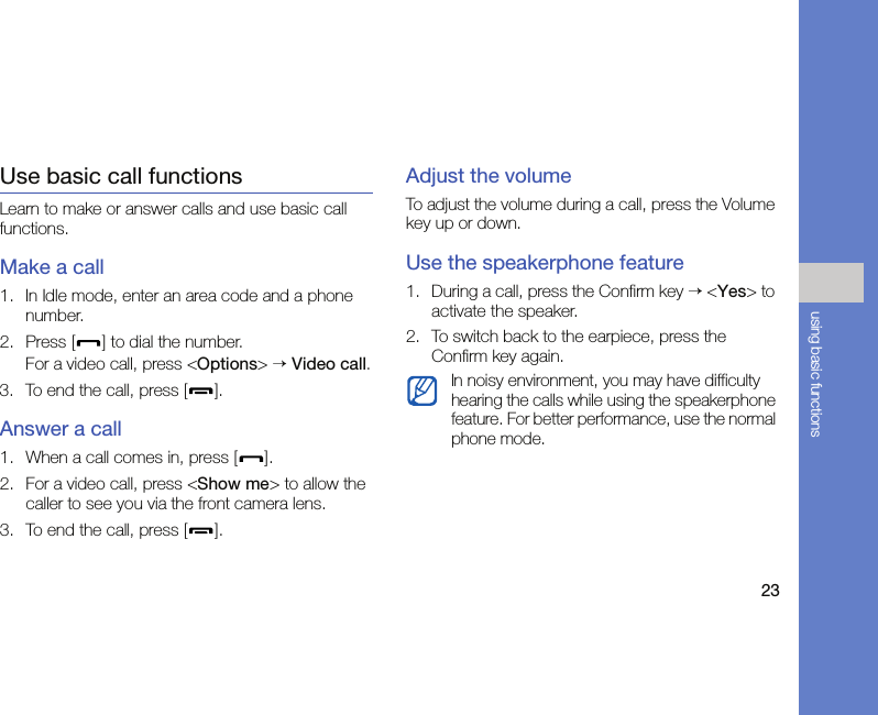 23using basic functionsUse basic call functionsLearn to make or answer calls and use basic call functions.Make a call1. In Idle mode, enter an area code and a phone number.2. Press [ ] to dial the number.For a video call, press &lt;Options&gt; → Video call.3. To end the call, press [ ]. Answer a call1. When a call comes in, press [ ].2. For a video call, press &lt;Show me&gt; to allow the caller to see you via the front camera lens.3. To end the call, press [ ].Adjust the volumeTo adjust the volume during a call, press the Volume key up or down.Use the speakerphone feature1. During a call, press the Confirm key → &lt;Yes&gt; to activate the speaker.2. To switch back to the earpiece, press the Confirm key again.In noisy environment, you may have difficulty hearing the calls while using the speakerphone feature. For better performance, use the normal phone mode.