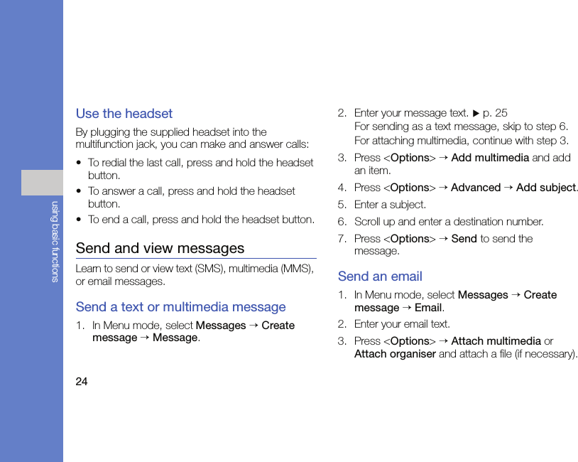 24using basic functionsUse the headsetBy plugging the supplied headset into the multifunction jack, you can make and answer calls:• To redial the last call, press and hold the headset button.• To answer a call, press and hold the headset button.• To end a call, press and hold the headset button.Send and view messagesLearn to send or view text (SMS), multimedia (MMS), or email messages.Send a text or multimedia message1. In Menu mode, select Messages → Create message → Message.2. Enter your message text. X p. 25For sending as a text message, skip to step 6.For attaching multimedia, continue with step 3.3. Press &lt;Options&gt; → Add multimedia and add an item.4. Press &lt;Options&gt; → Advanced → Add subject.5. Enter a subject.6. Scroll up and enter a destination number.7. Press &lt;Options&gt; → Send to send the message.Send an email1. In Menu mode, select Messages → Create message → Email.2. Enter your email text.3. Press &lt;Options&gt; → Attach multimedia or Attach organiser and attach a file (if necessary).
