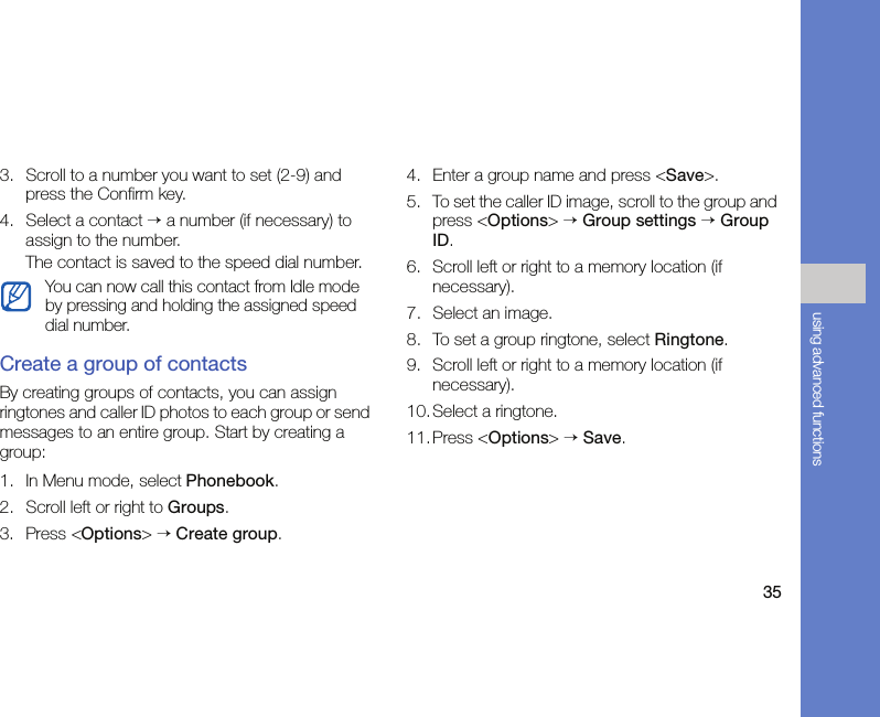 35using advanced functions3. Scroll to a number you want to set (2-9) and press the Confirm key.4. Select a contact → a number (if necessary) to assign to the number.The contact is saved to the speed dial number.Create a group of contactsBy creating groups of contacts, you can assign ringtones and caller ID photos to each group or send messages to an entire group. Start by creating a group:1. In Menu mode, select Phonebook.2. Scroll left or right to Groups.3. Press &lt;Options&gt; → Create group.4. Enter a group name and press &lt;Save&gt;.5. To set the caller ID image, scroll to the group and press &lt;Options&gt; → Group settings → Group ID.6. Scroll left or right to a memory location (if necessary).7. Select an image.8. To set a group ringtone, select Ringtone.9. Scroll left or right to a memory location (if necessary).10. Select a ringtone.11.Press &lt;Options&gt; → Save.You can now call this contact from Idle mode by pressing and holding the assigned speed dial number.