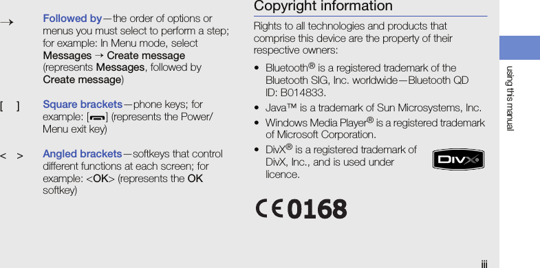 using this manualiiiCopyright informationRights to all technologies and products that comprise this device are the property of their respective owners:•Bluetooth® is a registered trademark of the Bluetooth SIG, Inc. worldwide—Bluetooth QD ID: B014833.• Java™ is a trademark of Sun Microsystems, Inc.• Windows Media Player® is a registered trademark of Microsoft Corporation.•DivX® is a registered trademark of DivX, Inc., and is used under licence.→Followed by—the order of options or menus you must select to perform a step; for example: In Menu mode, select Messages → Create message (represents Messages, followed by Create message)[ ]Square brackets—phone keys; for example: [ ] (represents the Power/ Menu exit key)&lt; &gt;Angled brackets—softkeys that control different functions at each screen; for example: &lt;OK&gt; (represents the OK softkey)