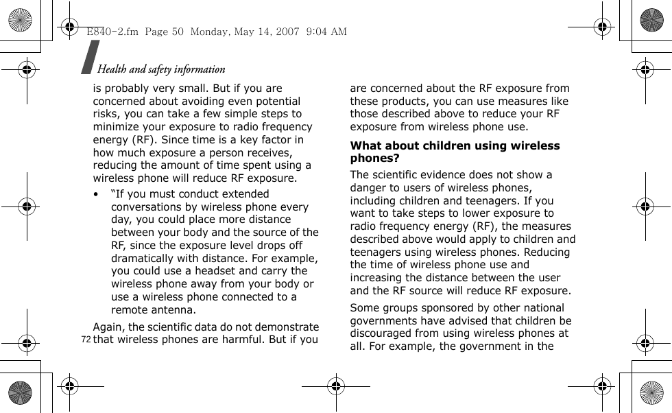 Health and safety information72is probably very small. But if you are concerned about avoiding even potential risks, you can take a few simple steps to minimize your exposure to radio frequency energy (RF). Since time is a key factor in how much exposure a person receives, reducing the amount of time spent using a wireless phone will reduce RF exposure.• “If you must conduct extended conversations by wireless phone every day, you could place more distance between your body and the source of the RF, since the exposure level drops off dramatically with distance. For example, you could use a headset and carry the wireless phone away from your body or use a wireless phone connected to a remote antenna.Again, the scientific data do not demonstrate that wireless phones are harmful. But if you are concerned about the RF exposure from these products, you can use measures like those described above to reduce your RF exposure from wireless phone use.What about children using wireless phones?The scientific evidence does not show a danger to users of wireless phones, including children and teenagers. If you want to take steps to lower exposure to radio frequency energy (RF), the measures described above would apply to children and teenagers using wireless phones. Reducing the time of wireless phone use and increasing the distance between the user and the RF source will reduce RF exposure.Some groups sponsored by other national governments have advised that children be discouraged from using wireless phones at all. For example, the government in the E840-2.fm  Page 50  Monday, May 14, 2007  9:04 AM