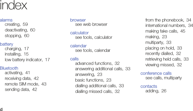dindexalarmscreating, 59deactivating, 60stopping, 60batterycharging, 17installing, 15low battery indicator, 17Bluetoothactivating, 41receiving data, 42remote SIM mode, 43sending data, 42browsersee web browsercalculatorsee tools, calculatorcalendarsee tools, calendarcallsadvanced functions, 32answering additional calls, 33answering, 23basic functions, 23dialling additional calls, 33dialling missed calls, 32from the phonebook, 34international numbers, 34making fake calls, 45making, 23multiparty, 33placing on hold, 33recently dialled, 32retrieving held calls, 33viewing missed, 32conference callssee calls, multipartycontactsadding, 26
