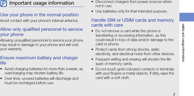 safety and usage information7Use your phone in the normal positionAvoid contact with your phone’s internal antenna.Allow only qualified personnel to service your phoneAllowing unqualified personnel to service your phone may result in damage to your phone and will void your warranty.Ensure maximum battery and charger life• Avoid charging batteries for more than a week, as overcharging may shorten battery life.• Over time, unused batteries will discharge and must be recharged before use.• Disconnect chargers from power sources when not in use.• Use batteries only for their intended purpose.Handle SIM or USIM cards and memory cards with care• Do not remove a card while the phone is transferring or accessing information, as this could result in loss of data and/or damage to the card or phone.• Protect cards from strong shocks, static electricity, and electrical noise from other devices.• Frequent writing and erasing will shorten the life span of memory cards.• Do not touch gold-coloured contacts or terminals with your fingers or metal objects. If dirty, wipe the card with a soft cloth.Important usage information