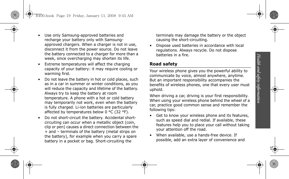 Health and safety information                      19• Use only Samsung-approved batteries and recharge your battery only with Samsung-approved chargers. When a charger is not in use, disconnect it from the power source. Do not leave the battery connected to a charger for more than a week, since overcharging may shorten its life.• Extreme temperatures will affect the charging capacity of your battery: it may require cooling or warming first.• Do not leave the battery in hot or cold places, such as in a car in summer or winter conditions, as you will reduce the capacity and lifetime of the battery. Always try to keep the battery at room temperature. A phone with a hot or cold battery may temporarily not work, even when the battery is fully charged. Li-ion batteries are particularly affected by temperatures below 0 °C (32 °F).• Do not short-circuit the battery. Accidental short-circuiting can occur when a metallic object (coin, clip or pen) causes a direct connection between the + and – terminals of the battery (metal strips on the battery), for example when you carry a spare battery in a pocket or bag. Short-circuiting the terminals may damage the battery or the object causing the short-circuiting.• Dispose used batteries in accordance with local regulations. Always recycle. Do not dispose batteries in a fire.Road safetyYour wireless phone gives you the powerful ability to communicate by voice, almost anywhere, anytime. But an important responsibility accompanies the benefits of wireless phones, one that every user must uphold.When driving a car, driving is your first responsibility. When using your wireless phone behind the wheel of a car, practice good common sense and remember the following tips:• Get to know your wireless phone and its features, such as speed dial and redial. If available, these features help you to place your call without taking your attention off the road.• When available, use a hands-free device. If possible, add an extra layer of convenience and R400.book  Page 19  Friday, January 11, 2008  9:45 AM