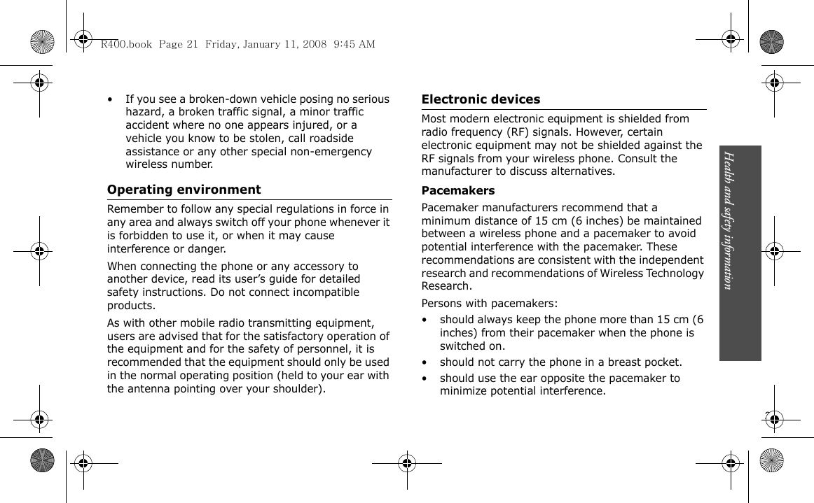 Health and safety information                        21• If you see a broken-down vehicle posing no serious hazard, a broken traffic signal, a minor traffic accident where no one appears injured, or a vehicle you know to be stolen, call roadside assistance or any other special non-emergency wireless number.Operating environmentRemember to follow any special regulations in force in any area and always switch off your phone whenever it is forbidden to use it, or when it may cause interference or danger.When connecting the phone or any accessory to another device, read its user’s guide for detailed safety instructions. Do not connect incompatible products.As with other mobile radio transmitting equipment, users are advised that for the satisfactory operation of the equipment and for the safety of personnel, it is recommended that the equipment should only be used in the normal operating position (held to your ear with the antenna pointing over your shoulder).Electronic devicesMost modern electronic equipment is shielded from radio frequency (RF) signals. However, certain electronic equipment may not be shielded against the RF signals from your wireless phone. Consult the manufacturer to discuss alternatives.PacemakersPacemaker manufacturers recommend that a minimum distance of 15 cm (6 inches) be maintained between a wireless phone and a pacemaker to avoid potential interference with the pacemaker. These recommendations are consistent with the independent research and recommendations of Wireless Technology Research.Persons with pacemakers:• should always keep the phone more than 15 cm (6 inches) from their pacemaker when the phone is switched on.• should not carry the phone in a breast pocket.• should use the ear opposite the pacemaker to minimize potential interference.R400.book  Page 21  Friday, January 11, 2008  9:45 AM