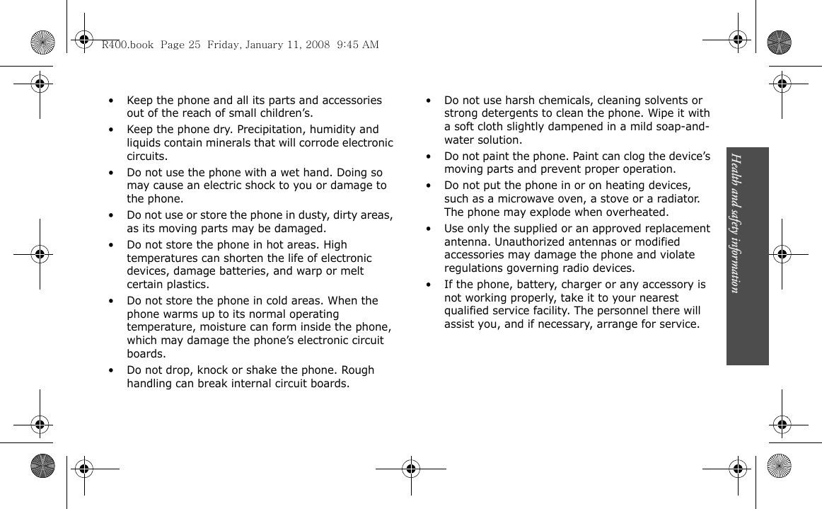 Health and safety information                          25• Keep the phone and all its parts and accessories out of the reach of small children’s.• Keep the phone dry. Precipitation, humidity and liquids contain minerals that will corrode electronic circuits.• Do not use the phone with a wet hand. Doing so may cause an electric shock to you or damage to the phone.• Do not use or store the phone in dusty, dirty areas, as its moving parts may be damaged.• Do not store the phone in hot areas. High temperatures can shorten the life of electronic devices, damage batteries, and warp or melt certain plastics.• Do not store the phone in cold areas. When the phone warms up to its normal operating temperature, moisture can form inside the phone, which may damage the phone’s electronic circuit boards.• Do not drop, knock or shake the phone. Rough handling can break internal circuit boards.• Do not use harsh chemicals, cleaning solvents or strong detergents to clean the phone. Wipe it with a soft cloth slightly dampened in a mild soap-and-water solution.• Do not paint the phone. Paint can clog the device’s moving parts and prevent proper operation.• Do not put the phone in or on heating devices, such as a microwave oven, a stove or a radiator. The phone may explode when overheated.• Use only the supplied or an approved replacement antenna. Unauthorized antennas or modified accessories may damage the phone and violate regulations governing radio devices.• If the phone, battery, charger or any accessory is not working properly, take it to your nearest qualified service facility. The personnel there will assist you, and if necessary, arrange for service.R400.book  Page 25  Friday, January 11, 2008  9:45 AM