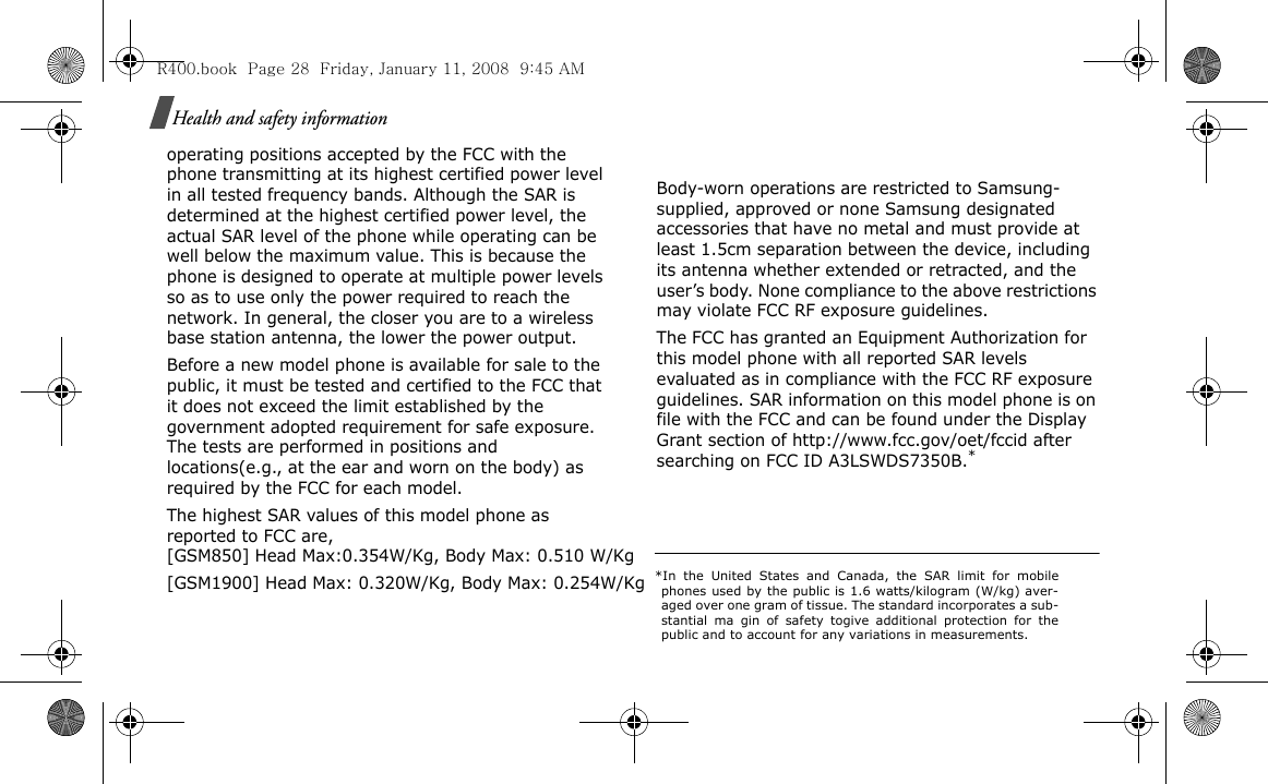 Health and safety informationoperating positions accepted by the FCC with the phone transmitting at its highest certified power level in all tested frequency bands. Although the SAR is determined at the highest certified power level, the actual SAR level of the phone while operating can be well below the maximum value. This is because the phone is designed to operate at multiple power levels so as to use only the power required to reach the network. In general, the closer you are to a wireless base station antenna, the lower the power output.Before a new model phone is available for sale to the public, it must be tested and certified to the FCC that it does not exceed the limit established by the government adopted requirement for safe exposure. The tests are performed in positions and locations(e.g., at the ear and worn on the body) as required by the FCC for each model.The highest SAR values of this model phone as reported to FCC are, [GSM850] Head Max:0.354W/Kg, Body Max: 0.510 W/Kg [GSM1900] Head Max: 0.320W/Kg, Body Max: 0.254W/Kg  [GSM1800] Head Max: 0.322W/Kg, Body Max: 0.149W/Kg [GSM1900] Head Max: 0.711W/Kg, Body Max: 0.343 W/Kg.  Body-worn operations are restricted to Samsung-supplied, approved or none Samsung designated accessories that have no metal and must provide at least 1.5cm separation between the device, including its antenna whether extended or retracted, and the user’s body. None compliance to the above restrictions may violate FCC RF exposure guidelines.The FCC has granted an Equipment Authorization for this model phone with all reported SAR levels evaluated as in compliance with the FCC RF exposure guidelines. SAR information on this model phone is on file with the FCC and can be found under the Display Grant section of http://www.fcc.gov/oet/fccid after searching on FCC ID A3LSWDS7350B.**In the United States and Canada, the SAR limit for mobilephones used by the public is 1.6 watts/kilogram (W/kg) aver-aged over one gram of tissue. The standard incorporates a sub-stantial ma gin of safety togive additional protection for thepublic and to account for any variations in measurements.R400.book  Page 28  Friday, January 11, 2008  9:45 AM