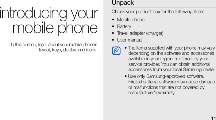 11introducing yourmobile phone In this section, learn about your mobile phone’slayout, keys, display, and icons.UnpackCheck your product box for the following items:• Mobile phone• Battery• Travel adapter (charger)• User manual • The items supplied with your phone may vary depending on the software and accessories available in your region or offered by your service provider. You can obtain additional accessories from your local Samsung dealer.• Use only Samsung-approved software. Pirated or illegal software may cause damage or malfunctions that are not covered by manufacturer’s warranty.