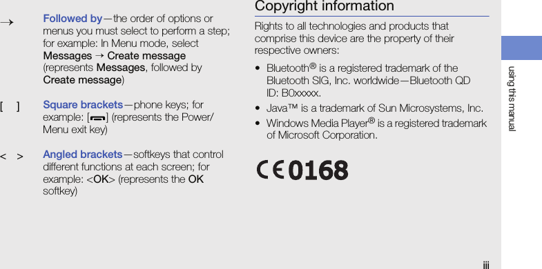 using this manualiiiCopyright informationRights to all technologies and products that comprise this device are the property of their respective owners:•Bluetooth® is a registered trademark of the Bluetooth SIG, Inc. worldwide—Bluetooth QD ID: B0xxxxx.• Java™ is a trademark of Sun Microsystems, Inc.• Windows Media Player® is a registered trademark of Microsoft Corporation.→Followed by—the order of options or menus you must select to perform a step; for example: In Menu mode, select Messages → Create message (represents Messages, followed by Create message)[ ]Square brackets—phone keys; for example: [ ] (represents the Power/ Menu exit key)&lt; &gt;Angled brackets—softkeys that control different functions at each screen; for example: &lt;OK&gt; (represents the OK softkey)