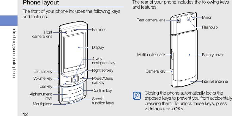 12introducing your mobile phonePhone layoutThe front of your phone includes the following keys and features:The rear of your phone includes the following keys and features:Power/Menu exit keyVolume keyRight softkeyEarpieceDisplayAlphanumerickeysConfirm keyLeft softkeyMouthpieceSpecial function keysDial key4-way navigation keyFrontcamera lensClosing the phone automatically locks the exposed keys to prevent you from accidentally pressing them. To unlock these keys, press &lt;Unlock&gt; → &lt;OK&gt;.Battery coverCamera keyInternal antennaMirrorMultifunction jackRear camera lensFlashbulb