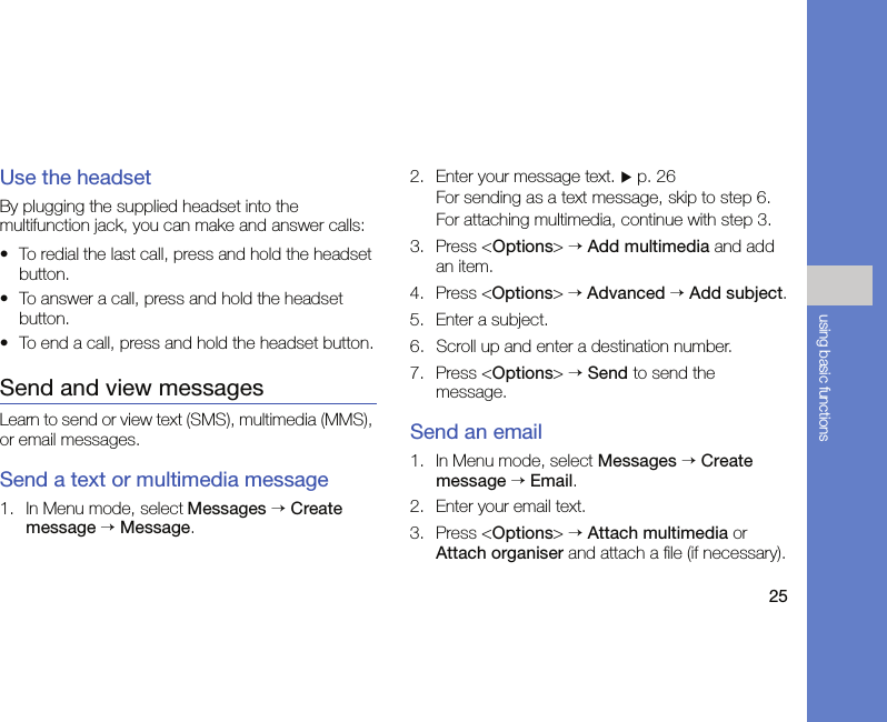 25using basic functionsUse the headsetBy plugging the supplied headset into the multifunction jack, you can make and answer calls:• To redial the last call, press and hold the headset button.• To answer a call, press and hold the headset button.• To end a call, press and hold the headset button.Send and view messagesLearn to send or view text (SMS), multimedia (MMS), or email messages.Send a text or multimedia message1. In Menu mode, select Messages → Create message → Message.2. Enter your message text. X p. 26For sending as a text message, skip to step 6.For attaching multimedia, continue with step 3.3. Press &lt;Options&gt; → Add multimedia and add an item.4. Press &lt;Options&gt; → Advanced → Add subject.5. Enter a subject.6. Scroll up and enter a destination number.7. Press &lt;Options&gt; → Send to send the message.Send an email1. In Menu mode, select Messages → Create message → Email.2. Enter your email text.3. Press &lt;Options&gt; → Attach multimedia or Attach organiser and attach a file (if necessary).