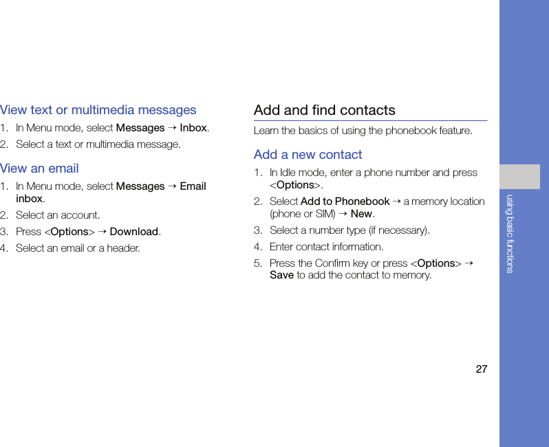 27using basic functionsView text or multimedia messages1. In Menu mode, select Messages → Inbox.2. Select a text or multimedia message.View an email1. In Menu mode, select Messages → Email inbox.2. Select an account.3. Press &lt;Options&gt; → Download.4. Select an email or a header.Add and find contactsLearn the basics of using the phonebook feature.Add a new contact1. In Idle mode, enter a phone number and press &lt;Options&gt;.2. Select Add to Phonebook → a memory location (phone or SIM) → New. 3. Select a number type (if necessary).4. Enter contact information.5. Press the Confirm key or press &lt;Options&gt; → Save to add the contact to memory.