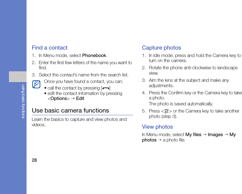 28using basic functionsFind a contact1. In Menu mode, select Phonebook.2. Enter the first few letters of the name you want to find.3. Select the contact’s name from the search list.Use basic camera functionsLearn the basics to capture and view photos and videos.Capture photos1. In Idle mode, press and hold the Camera key to turn on the camera.2. Rotate the phone anti-clockwise to landscape view.3. Aim the lens at the subject and make any adjustments.4. Press the Confirm key or the Camera key to take a photo. The photo is saved automatically.5. Press &lt; &gt; or the Camera key to take another photo (step 3).View photosIn Menu mode, select My files → Images → My photos → a photo file.Once you have found a contact, you can:• call the contact by pressing [ ]• edit the contact information by pressing &lt;Options&gt; → Edit