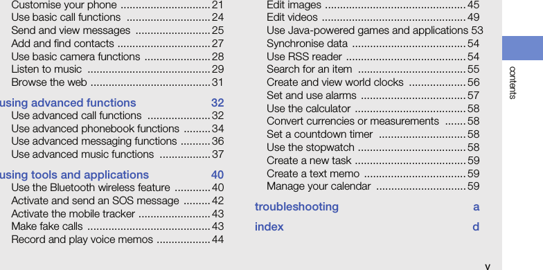contentsvCustomise your phone .............................. 21Use basic call functions  ............................ 24Send and view messages  ......................... 25Add and find contacts ............................... 27Use basic camera functions  ...................... 28Listen to music  ......................................... 29Browse the web ........................................ 31using advanced functions  32Use advanced call functions  ..................... 32Use advanced phonebook functions ......... 34Use advanced messaging functions ..........36Use advanced music functions  ................. 37using tools and applications  40Use the Bluetooth wireless feature  ............ 40Activate and send an SOS message  ......... 42Activate the mobile tracker ........................ 43Make fake calls  ......................................... 43Record and play voice memos .................. 44Edit images ............................................... 45Edit videos ................................................ 49Use Java-powered games and applications 53Synchronise data  ...................................... 54Use RSS reader ........................................ 54Search for an item  .................................... 55Create and view world clocks  ................... 56Set and use alarms  ................................... 57Use the calculator  ..................................... 58Convert currencies or measurements  .......58Set a countdown timer  ............................. 58Use the stopwatch .................................... 58Create a new task ..................................... 59Create a text memo  .................................. 59Manage your calendar  .............................. 59troubleshooting aindex d