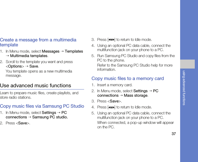 37using advanced functionsCreate a message from a multimedia template1. In Menu mode, select Messages → Templates → Multimedia templates.2. Scroll to the template you want and press &lt;Options&gt; → Save.You template opens as a new multimedia message.Use advanced music functionsLearn to prepare music files, create playlists, and store radio stations.Copy music files via Samsung PC Studio1. In Menu mode, select Settings → PC connections → Samsung PC studio.2. Press &lt;Save&gt;.3. Press [ ] to return to Idle mode.4. Using an optional PC data cable, connect the multifunction jack on your phone to a PC.5. Run Samsung PC Studio and copy files from the PC to the phone.Refer to the Samsung PC Studio help for more information.Copy music files to a memory card1. Insert a memory card.2. In Menu mode, select Settings → PC connections → Mass storage.3. Press &lt;Save&gt;.4. Press [ ] to return to Idle mode.5. Using an optional PC data cable, connect the multifunction jack on your phone to a PC.When connected, a pop-up window will appear on the PC.