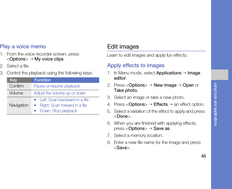 45using tools and applicationsPlay a voice memo1. From the voice recorder screen, press &lt;Options&gt; → My voice clips.2. Select a file.3. Control the playback using the following keys:Edit imagesLearn to edit images and apply fun effects.Apply effects to images1. In Menu mode, select Applications → Image editor.2. Press &lt;Options&gt; → New image → Open or Take photo.3. Select an image or take a new photo.4. Press &lt;Options&gt; → Effects → an effect option.5. Select a variation of the effect to apply and press &lt;Done&gt;.6. When you are finished with applying effects, press &lt;Options&gt; → Save as.7. Select a memory location.8. Enter a new file name for the image and press &lt;Save&gt;.Key FunctionConfirmPause or resume playbackVolumeAdjust the volume up or downNavigation• Left: Scan backward in a file• Right: Scan forward in a file•Down: Stop playback