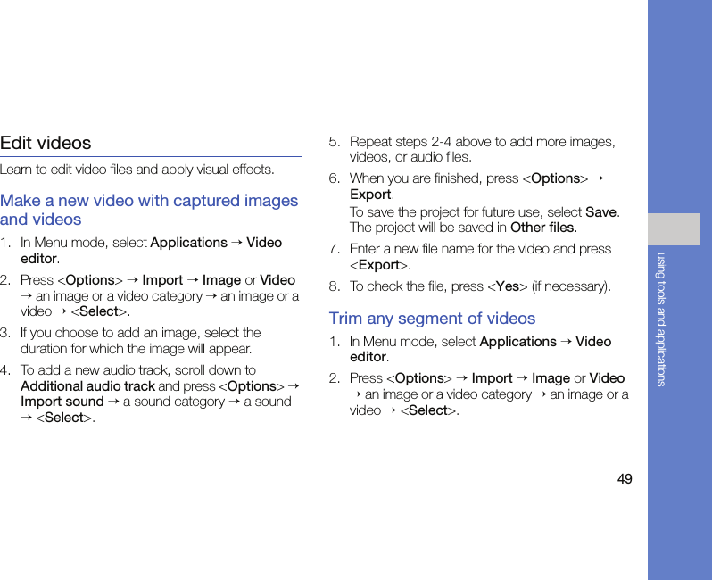49using tools and applicationsEdit videosLearn to edit video files and apply visual effects.Make a new video with captured images and videos1. In Menu mode, select Applications → Video editor.2. Press &lt;Options&gt; → Import → Image or Video → an image or a video category → an image or a video → &lt;Select&gt;. 3. If you choose to add an image, select the duration for which the image will appear.4. To add a new audio track, scroll down to Additional audio track and press &lt;Options&gt; → Import sound → a sound category → a sound → &lt;Select&gt;.5. Repeat steps 2-4 above to add more images, videos, or audio files.6. When you are finished, press &lt;Options&gt; → Export.To save the project for future use, select Save. The project will be saved in Other files.7. Enter a new file name for the video and press &lt;Export&gt;.8. To check the file, press &lt;Yes&gt; (if necessary).Trim any segment of videos1. In Menu mode, select Applications → Video editor.2. Press &lt;Options&gt; → Import → Image or Video → an image or a video category → an image or a video → &lt;Select&gt;.
