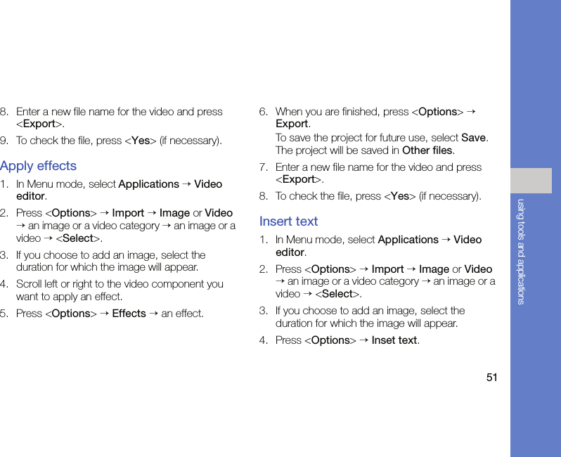 51using tools and applications8. Enter a new file name for the video and press &lt;Export&gt;.9. To check the file, press &lt;Yes&gt; (if necessary).Apply effects1. In Menu mode, select Applications → Video editor.2. Press &lt;Options&gt; → Import → Image or Video → an image or a video category → an image or a video → &lt;Select&gt;.3. If you choose to add an image, select the duration for which the image will appear.4. Scroll left or right to the video component you want to apply an effect.5. Press &lt;Options&gt; → Effects → an effect.6. When you are finished, press &lt;Options&gt; → Export.To save the project for future use, select Save. The project will be saved in Other files.7. Enter a new file name for the video and press &lt;Export&gt;.8. To check the file, press &lt;Yes&gt; (if necessary).Insert text1. In Menu mode, select Applications → Video editor.2. Press &lt;Options&gt; → Import → Image or Video → an image or a video category → an image or a video → &lt;Select&gt;.3. If you choose to add an image, select the duration for which the image will appear.4. Press &lt;Options&gt; → Inset text.
