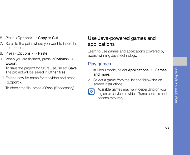 53using tools and applications6. Press &lt;Options&gt; → Copy or Cut.7. Scroll to the point where you want to insert the component.8. Press &lt;Options&gt; → Paste.9. When you are finished, press &lt;Options&gt; → Export.To save the project for future use, select Save. The project will be saved in Other files.10. Enter a new file name for the video and press &lt;Export&gt;.11. To check the file, press &lt;Yes&gt; (if necessary).Use Java-powered games and applicationsLearn to use games and applications powered by award-winning Java technology.Play games1. In Menu mode, select Applications →  Games and more.2. Select a game from the list and follow the on-screen instructions.Available games may vary, depending on your region or service provider. Game controls and options may vary.