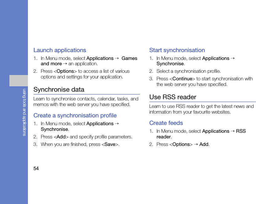 54using tools and applicationsLaunch applications1. In Menu mode, select Applications →  Games and more → an application.2. Press &lt;Options&gt; to access a list of various options and settings for your application.Synchronise dataLearn to synchronise contacts, calendar, tasks, and memos with the web server you have specified.Create a synchronisation profile1. In Menu mode, select Applications → Synchronise. 2. Press &lt;Add&gt; and specify profile parameters.3. When you are finished, press &lt;Save&gt;.Start synchronisation1. In Menu mode, select Applications → Synchronise. 2. Select a synchronisation profile.3. Press &lt;Continue&gt; to start synchronisation with the web server you have specified.Use RSS readerLearn to use RSS reader to get the latest news and information from your favourite websites.Create feeds1. In Menu mode, select Applications → RSS reader. 2. Press &lt;Options&gt; → Add.