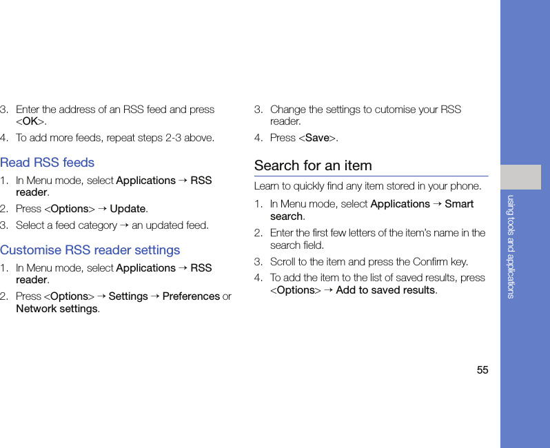 55using tools and applications3. Enter the address of an RSS feed and press &lt;OK&gt;.4. To add more feeds, repeat steps 2-3 above.Read RSS feeds1. In Menu mode, select Applications → RSS reader. 2. Press &lt;Options&gt; → Update.3. Select a feed category → an updated feed.Customise RSS reader settings1. In Menu mode, select Applications → RSS reader.2. Press &lt;Options&gt; → Settings → Preferences or Network settings.3. Change the settings to cutomise your RSS reader.4. Press &lt;Save&gt;.Search for an itemLearn to quickly find any item stored in your phone.1. In Menu mode, select Applications → Smart search.2. Enter the first few letters of the item’s name in the search field. 3. Scroll to the item and press the Confirm key.4. To add the item to the list of saved results, press &lt;Options&gt; → Add to saved results.