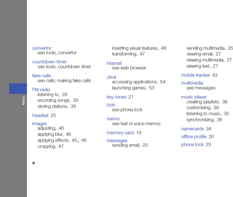 eindexconvertorsee tools, convertorcountdown timersee tools, countdown timerfake callssee calls, making fake callsFM radiolistening to, 29recording songs, 39storing stations, 39headset 25imagesadjusting, 46applying blur, 46applying effects, 45, 46cropping, 47inserting visual features, 48transforming, 47internetsee web browserJavaaccessing applications, 54launching games, 53key tones 21locksee phone lockmemosee text or voice memosmemory card 19messagessending email, 25sending multimedia, 25viewing email, 27viewing multimedia, 27viewing text, 27mobile tracker 43multimediasee messagesmusic playercreating playlists, 38customising, 39listening to music, 30synchronising, 38namecards 34offline profile 20phone lock 23