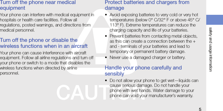 safety and usage information5Turn off the phone near medical equipmentYour phone can interfere with medical equipment in hospitals or health care facilities. Follow all regulations, posted warnings, and directions from medical personnel.Turn off the phone or disable the wireless functions when in an aircraftYour phone can cause interference with aircraft equipment. Follow all airline regulations and turn off your phone or switch to a mode that disables the wireless functions when directed by airline personnel.Protect batteries and chargers from damage• Avoid exposing batteries to very cold or very hot temperatures (below 0° C/32° F or above 45° C/113° F). Extreme temperatures can reduce the charging capacity and life of your batteries.• Prevent batteries from contacting metal objects, as this can create a connection between the + and - terminals of your batteries and lead to temporary or permanent battery damage.• Never use a damaged charger or battery.Handle your phone carefully and sensibly• Do not allow your phone to get wet—liquids can cause serious damage. Do not handle your phone with wet hands. Water damage to your phone can void your manufacturer’s warranty.