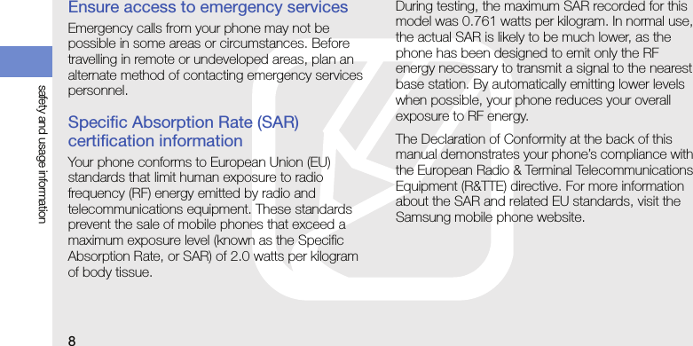 8safety and usage informationEnsure access to emergency servicesEmergency calls from your phone may not be possible in some areas or circumstances. Before travelling in remote or undeveloped areas, plan an alternate method of contacting emergency services personnel.Specific Absorption Rate (SAR) certification informationYour phone conforms to European Union (EU) standards that limit human exposure to radio frequency (RF) energy emitted by radio and telecommunications equipment. These standards prevent the sale of mobile phones that exceed a maximum exposure level (known as the Specific Absorption Rate, or SAR) of 2.0 watts per kilogram of body tissue.During testing, the maximum SAR recorded for this model was 0.761 watts per kilogram. In normal use, the actual SAR is likely to be much lower, as the phone has been designed to emit only the RF energy necessary to transmit a signal to the nearest base station. By automatically emitting lower levels when possible, your phone reduces your overall exposure to RF energy.The Declaration of Conformity at the back of this manual demonstrates your phone’s compliance with the European Radio &amp; Terminal Telecommunications Equipment (R&amp;TTE) directive. For more information about the SAR and related EU standards, visit the Samsung mobile phone website.