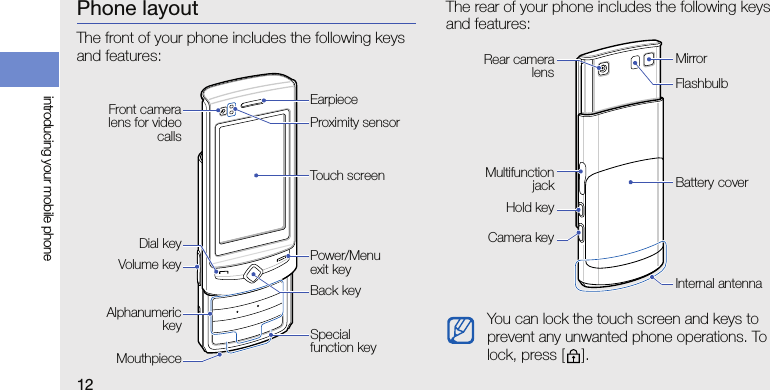 12introducing your mobile phonePhone layoutThe front of your phone includes the following keys and features:The rear of your phone includes the following keys and features:Front cameralens for videocallsPower/Menu exit keyDial keyTouch screenEarpieceAlphanumerickeyMouthpieceBack keyVolume keyProximity sensorSpecial function keyYou can lock the touch screen and keys to prevent any unwanted phone operations. To lock, press [ ].Battery coverRear cameralensCamera keyInternal antennaHold keyFlashbulbMirrorMultifunctionjack